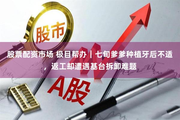股票配资市场 极目帮办｜七旬爹爹种植牙后不适，返工却遭遇基台拆卸难题