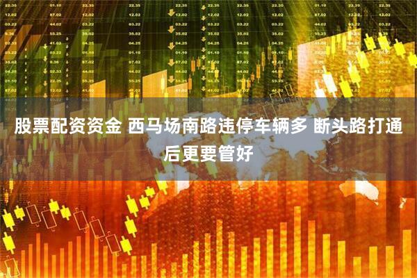 股票配资资金 西马场南路违停车辆多 断头路打通后更要管好
