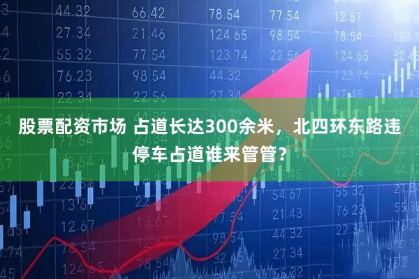 股票配资市场 占道长达300余米，北四环东路违停车占道谁来管管？