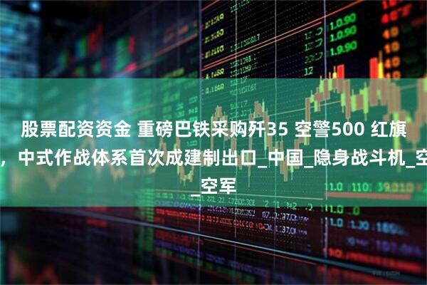 股票配资资金 重磅巴铁采购歼35 空警500 红旗19，中式作战体系首次成建制出口_中国_隐身战斗机_空军