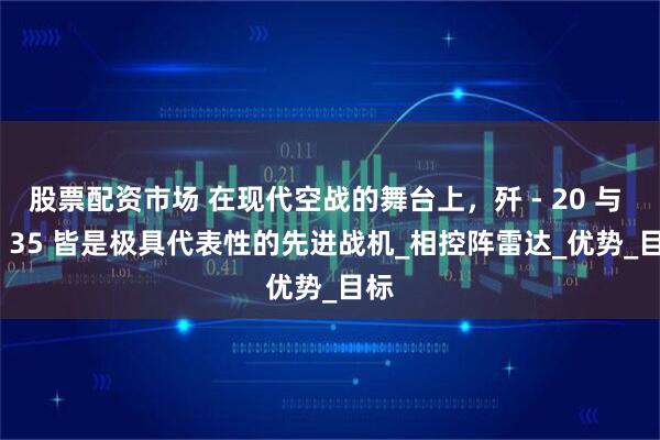 股票配资市场 在现代空战的舞台上，歼 - 20 与 F - 35 皆是极具代表性的先进战机_相控阵雷达_优势_目标