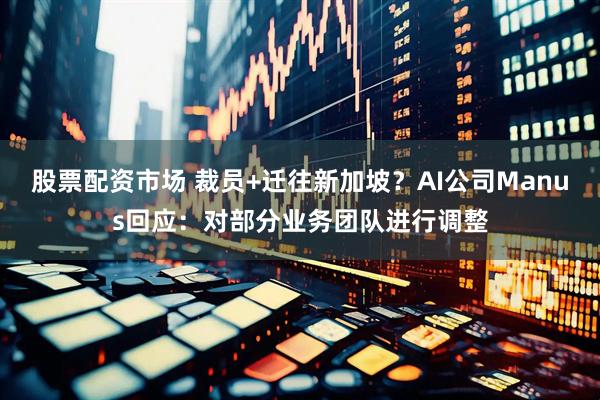 股票配资市场 裁员+迁往新加坡？AI公司Manus回应：对部分业务团队进行调整