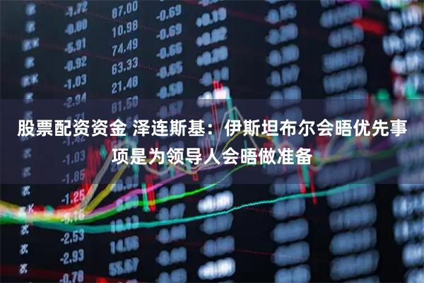 股票配资资金 泽连斯基：伊斯坦布尔会晤优先事项是为领导人会晤做准备