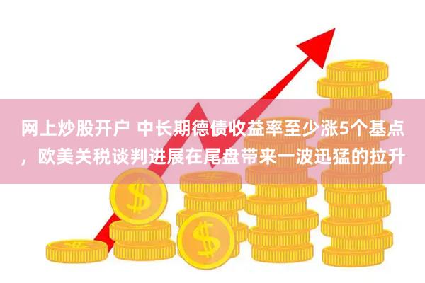 网上炒股开户 中长期德债收益率至少涨5个基点，欧美关税谈判进展在尾盘带来一波迅猛的拉升