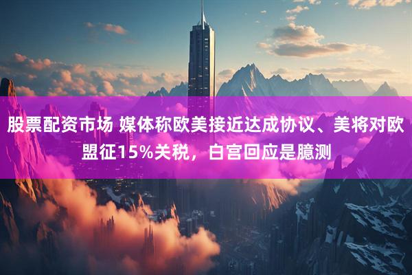 股票配资市场 媒体称欧美接近达成协议、美将对欧盟征15%关税，白宫回应是臆测