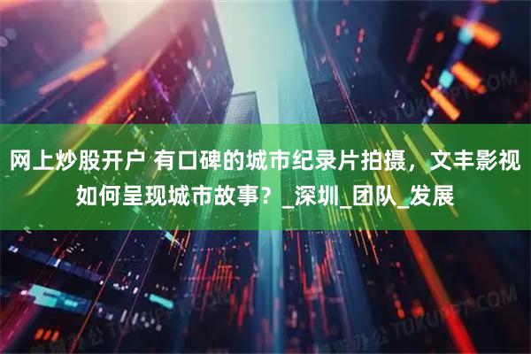 网上炒股开户 有口碑的城市纪录片拍摄，文丰影视如何呈现城市故事？_深圳_团队_发展
