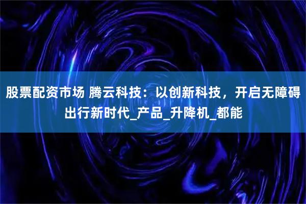 股票配资市场 腾云科技：以创新科技，开启无障碍出行新时代_产品_升降机_都能