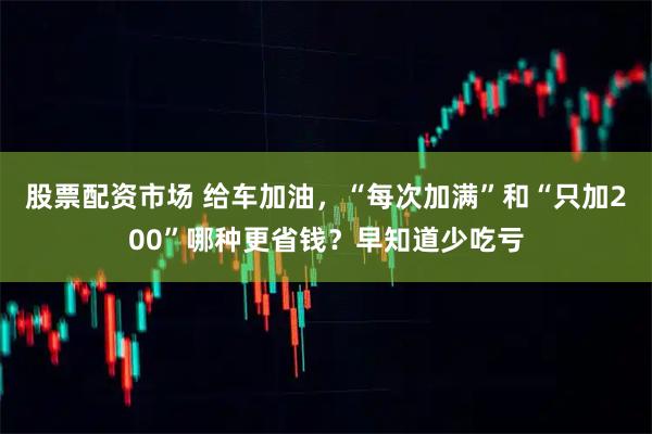 股票配资市场 给车加油，“每次加满”和“只加200”哪种更省钱？早知道少吃亏