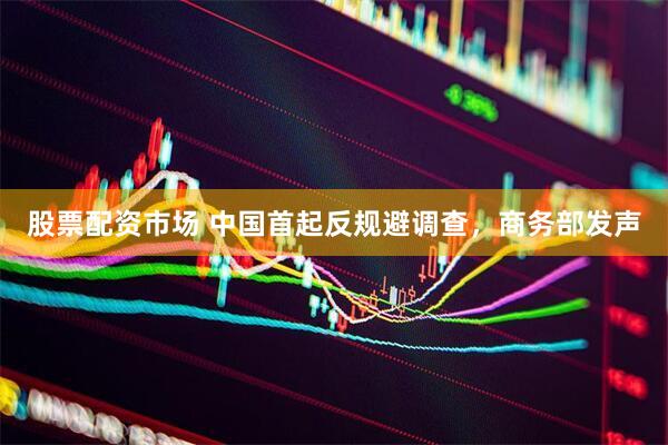股票配资市场 中国首起反规避调查，商务部发声