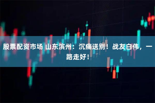 股票配资市场 山东滨州：沉痛送别！战友白伟，一路走好！