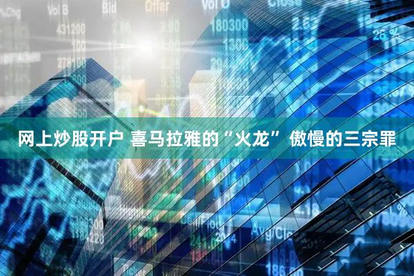 网上炒股开户 喜马拉雅的“火龙” 傲慢的三宗罪