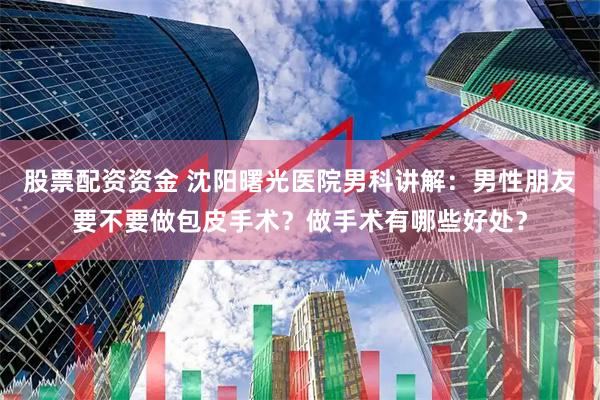 股票配资资金 沈阳曙光医院男科讲解：男性朋友要不要做包皮手术？做手术有哪些好处？