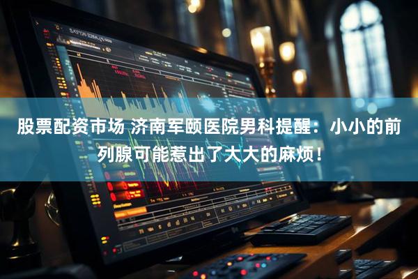 股票配资市场 济南军颐医院男科提醒：小小的前列腺可能惹出了大大的麻烦！