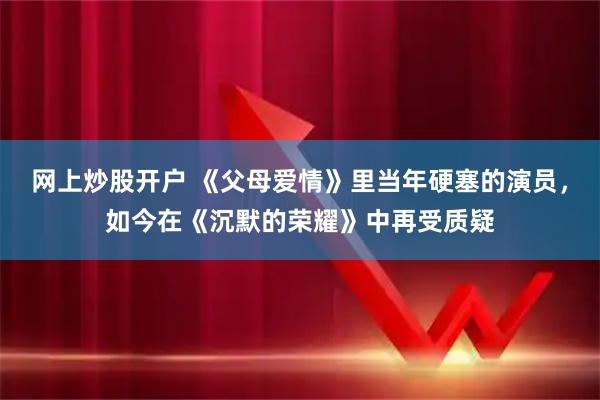 网上炒股开户 《父母爱情》里当年硬塞的演员，如今在《沉默的荣耀》中再受质疑