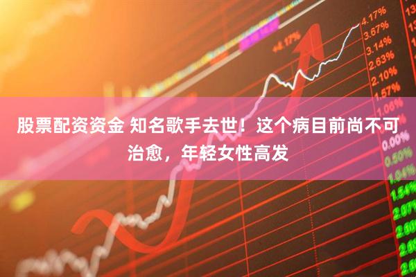股票配资资金 知名歌手去世!这个病目前尚不可治愈,年轻女性高发