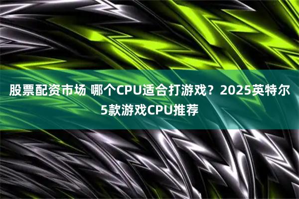 股票配资市场 哪个CPU适合打游戏？2025英特尔5款游戏CPU推荐