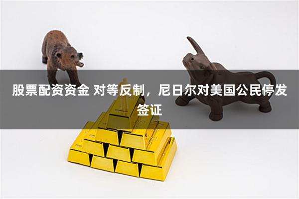 股票配资资金 对等反制，尼日尔对美国公民停发签证