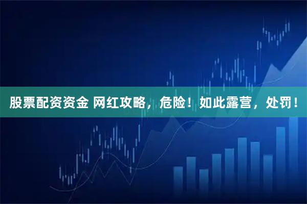 股票配资资金 网红攻略，危险！如此露营，处罚！