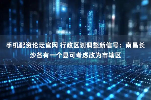 手机配资论坛官网 行政区划调整新信号：南昌长沙各有一个县可考虑改为市辖区