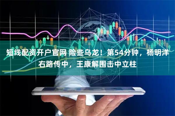 短线配资开户官网 险些乌龙！第54分钟，杨明洋右路传中，王康解围击中立柱