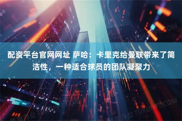 配资平台官网网址 萨哈：卡里克给曼联带来了简洁性，一种适合球员的团队凝聚力