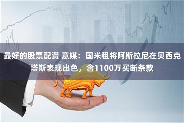 最好的股票配资 意媒：国米租将阿斯拉尼在贝西克塔斯表现出色，含1100万买断条款