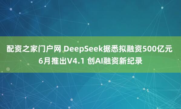 配资之家门户网 DeepSeek据悉拟融资500亿元 6月推出V4.1 创AI融资新纪录