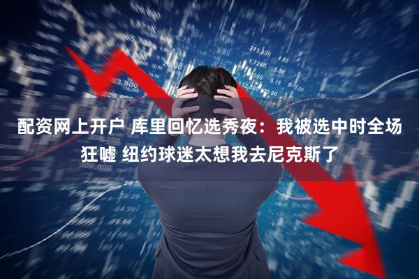 配资网上开户 库里回忆选秀夜：我被选中时全场狂嘘 纽约球迷太想我去尼克斯了