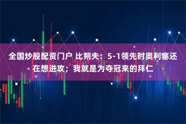 全国炒股配资门户 比朔夫：5-1领先时奥利塞还在想进攻；我就是为夺冠来的拜仁