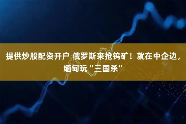 提供炒股配资开户 俄罗斯来抢钨矿！就在中企边，缅甸玩“三国杀”